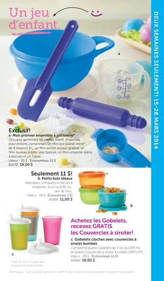 8
Exclusif!
a Mon premier ensemble à pâtisserie*
Occupez gentiment les petites mains. Ensemble
pour enfants comprenant un Mini bol Grand-mère®
de 6 tasses/1,4 L, un Mini pichet verseur gradué, un
Mini rouleau à pâte, une Spatule, un Mini emporte-pièce
à biscuits et un Tamis.
Valeur : 30 $. Économisez 11 $
81670 19,00 $
DEUXSEMAINESSEULEMENT!15-28MARS2014
a
Un jeu
d’enfant.
Seulement 11 $!
b Petits bols idéaux
Adorables, compacts et faciles à
emporter. 8 oz liq./236 mL.
Jeu de trois.
Valeur : 18 $. Économisez 7 $!
81668 11,00 $
Achetez les Gobelets,
recevez GRATIS
les Couvercles à siroter!
c Gobelets cloches avec couvercles à
siroter bombés
Comprend quatre Gobelets de 7 oz liq./200 mL
et quatre Couvercles à siroter bombés GRATUITS.
Valeur : 29 $. Économisez 11 $!
81666 18,00 $
b
c
Remarque : Les couleurs peuvent varier et des substitutions pourraient s’avérer nécessaires.
*Décor non couvert par
la garantie à vie limitée.
 
