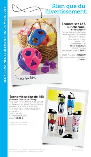 9
DEUXSEMAINESSEULEMENT!15-28MARS2014
Pour les filles!
Économisez 12 $
sur chacune!
Balle-surprise®
Formez les esprits dès le plus
jeune âge avec ce classique
amusant et éducatif.
Pour six mois et plus.
Valeur : 35 $.
Économisez 12 $!
Choix de couleur :
81669 Pour Lui
Bleu/Rouge/Jaune 23,00 $
81665 Pour Elle—EXCLUSIF!
Bleu violacé/Rose Punch/Violet
23,00 $
Remarque : Les couleurs peuvent varier et des
substitutions pourraient s’avérer nécessaires.
© 2012 Disney
Rien que du
divertissement.
Économisez plus de 45%!
Gobelets Coucou de Disney*
Regardez! Mickey, Minnie, Pluto, Donald
et Daisy vous ont à l’oeil. Comprend cinq
gobelets de 16 oz liq./470 mL avec
couvercles à bec verseur et capuchon
à charnière.
Valeur : 56,50 $.
Économisez 26,50 $!
81667 30,00 $
*Décor non couvert par
la garantie à vie limitée.
 