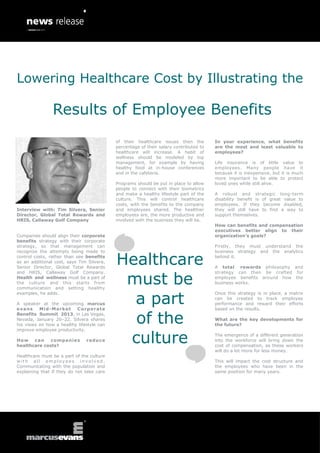 Lowering Healthcare Cost by Illustrating the

                Results of Employee Benefits
                                           of their healthcare issues then the         In your experience, what benefits
                                           percentage of their salary contributed to   are the most and least valuable to
                                           healthcare will increase. A habit of        employees?
                                           wellness should be modeled by top
                                           management, for example by having           Life insurance is of little value to
                                           healthy food at in-house conferences        employees. Many people have it
                                           and in the cafeteria.                       because it is inexpensive, but it is much
                                                                                       more important to be able to protect
                                           Programs should be put in place to allow    loved ones while still alive.
                                           people to connect with their biometrics
                                           and make a healthy lifestyle part of the    A robust and strategic long-term
                                           culture. This will control healthcare       disability benefit is of great value to
                                           costs, with the benefits to the company     employees. If they become disabled,
Interview with: Tim Silvera, Senior        and employees shared. The healthier         they will still have to find a way to
Director, Global Total Rewards and         employees are, the more productive and      support themselves.
HRIS, Callaway Golf Company                involved with the business they will be.
                                                                                       How can benefits and compensation
                                                                                       executives better align to their
Companies should align their corporate                                                 organization’s goals?
benefits strategy with their corporate
strategy, so that management can                                                       Firstly, they must understand the
recognize the attempts being made to

                                           Healthcare
                                                                                       business strategy and the analytics
control costs, rather than see benefits                                                behind it.
as an additional cost, says Tim Silvera,
Senior Director, Global Total Rewards                                                  A total rewards philosophy and


                                            must be
and HRIS, Callaway Golf Company.                                                       strategy can then be crafted for
Health and wellness must be a part of                                                  employee benefits around how the
the culture and this starts from                                                       business works.
communication and setting healthy


                                             a part
examples, he adds.                                                                     Once this strategy is in place, a matrix
                                                                                       can be created to track employee
A speaker at the upcoming marcus                                                       performance and reward their efforts
evans     Mid-Market      Corporate                                                    based on the results.
Benefits Summit 2013, in Las Vegas,
Nevada, January 20–22, Silvera shares
his views on how a healthy lifestyle can
                                             of the                                    What are the key developments for
                                                                                       the future?


                                            culture
improve employee productivity.
                                                                                       The emergence of a different generation
Ho w   c an   com pani e s     redu ce                                                 into the workforce will bring down the
healthcare costs?                                                                      cost of compensation, as these workers
                                                                                       will do a lot more for less money.
Healthcare must be a part of the culture
with all employees involved.                                                           This will impact the cost structure and
Communicating with the population and                                                  the employees who have been in the
explaining that if they do not take care                                               same position for many years.
 