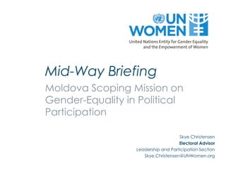 Mid-Way Briefing
Moldova Scoping Mission on
Gender-Equality in Political
Participation

                                     Skye Christensen
                                     Electoral Advisor
                  Leadership and Participation Section
                     Skye.Christensen@UNWomen.org
 