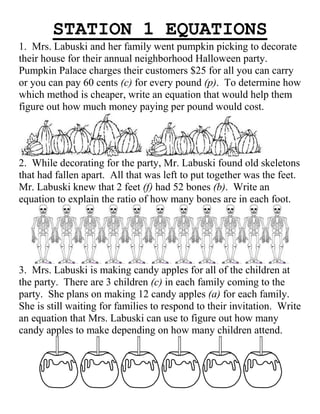 STATION 1 EQUATIONS
1. Mrs. Labuski and her family went pumpkin picking to decorate
their house for their annual neighborhood Halloween party.
Pumpkin Palace charges their customers $25 for all you can carry
or you can pay 60 cents (c) for every pound (p). To determine how
which method is cheaper, write an equation that would help them
figure out how much money paying per pound would cost.

2. While decorating for the party, Mr. Labuski found old skeletons
that had fallen apart. All that was left to put together was the feet.
Mr. Labuski knew that 2 feet (f) had 52 bones (b). Write an
equation to explain the ratio of how many bones are in each foot.

3. Mrs. Labuski is making candy apples for all of the children at
the party. There are 3 children (c) in each family coming to the
party. She plans on making 12 candy apples (a) for each family.
She is still waiting for families to respond to their invitation. Write
an equation that Mrs. Labuski can use to figure out how many
candy apples to make depending on how many children attend.

 