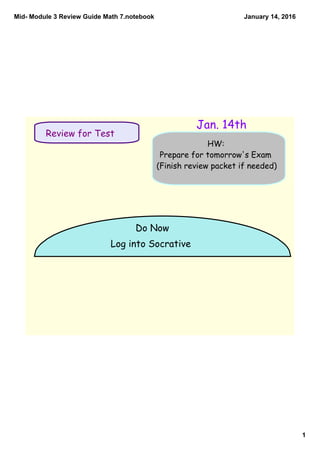 Mid­ Module 3 Review Guide Math 7.notebook
1
January 14, 2016
Do Now
Log into Socrative
HW:
Prepare for tomorrow's Exam
(Finish review packet if needed)
Review for Test
Jan. 14th
 