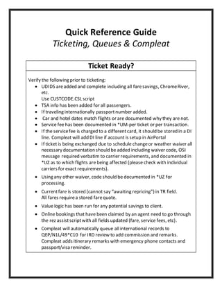 Quick Reference Guide
Ticketing, Queues & Compleat
Ticket Ready?
Verify the following prior to ticketing:
 UDIDS areadded and complete including all faresavings, ChromeRiver,
etc.
Use CUSTCODE.CSL script
 TSA info has been added for all passengers.
 If traveling internationally passportnumber added.
 Car and hotel dates match flights or are documented why they are not.
 Service fee has been documented in *UM-per ticket or per transaction.
 If the servicefee is charged to a differentcard, it should be stored in a DI
line. Compleat will add DI line if account is setup in AirPortal
 If ticket is being exchanged due to schedule changeor weather waiver all
necessary documentation should be added including waiver code, OSI
message required verbatim to carrier requirements, and documented in
*UZ as to which flights are being affected (please check with individual
carriers for exact requirements).
 Using any other waiver, code should be documented in *UZ for
processing.
 Currentfare is stored (cannot say “awaiting repricing”) in TR field.
All fares requirea stored farequote.
 Value logic has been run for any potential savings to client.
 Online bookings that have been claimed by an agent need to go through
the rez assistscriptwith all fields updated (fare, service fees, etc).
 Compleat will automatically queue all international records to
QEP/N1L/49*C10 for IRD review to add commission and remarks.
Compleat adds itinerary remarks with emergency phone contacts and
passport/visa reminder.
 