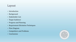 Layout
• Introduction
• Background
• Stakeholder List
• Target Audience
• Progress and Planning
• Requirement Elicitation Techniques
• Flow Diagram
• Competitors and Problems
• Conclusions
 