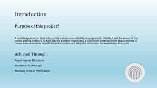 Introduction
Purpose of this project?
A mobile application that will provide a service for identity management. Initially it will be aimed at the
online gaming industry to help players gamble responsibly. I will collect and document requirements to
create a requirements specification document and bring the document to a developer to create.
Achieved Through:
Requirements Elicitation
Blockchain Technology
Multiple forms of Verification
 
