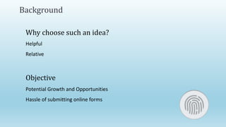 Background
Why choose such an idea?
Helpful
Relative
Objective
Potential Growth and Opportunities
Hassle of submitting online forms
 