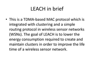 LEACH in brief 
• This is a TDMA-based MAC protocol which is 
integrated with clustering and a simple 
routing protocol in wireless sensor networks 
(WSNs). The goal of LEACH is to lower the 
energy consumption required to create and 
maintain clusters in order to improve the life 
time of a wireless sensor network. 
 