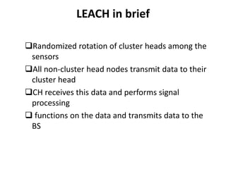 LEACH in brief 
Randomized rotation of cluster heads among the 
sensors 
All non-cluster head nodes transmit data to their 
cluster head 
CH receives this data and performs signal 
processing 
 functions on the data and transmits data to the 
BS 
 