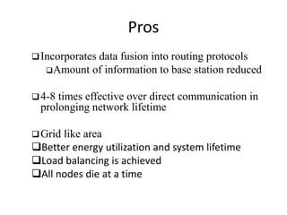 Pros 
Incorporates data fusion into routing protocols 
Amount of information to base station reduced 
4-8 times effective over direct communication in 
prolonging network lifetime 
Grid like area 
Better energy utilization and system lifetime 
Load balancing is achieved 
All nodes die at a time 
 