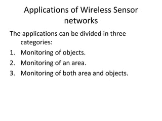 Applications of Wireless Sensor 
networks 
The applications can be divided in three 
categories: 
1. Monitoring of objects. 
2. Monitoring of an area. 
3. Monitoring of both area and objects. 
 