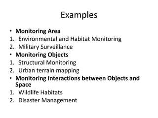Examples 
• Monitoring Area 
1. Environmental and Habitat Monitoring 
2. Military Surveillance 
• Monitoring Objects 
1. Structural Monitoring 
2. Urban terrain mapping 
• Monitoring Interactions between Objects and 
Space 
1. Wildlife Habitats 
2. Disaster Management 
 