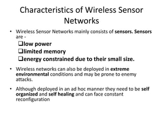 Characteristics of Wireless Sensor 
Networks 
• Wireless Sensor Networks mainly consists of sensors. Sensors 
are - 
low power 
limited memory 
energy constrained due to their small size. 
• Wireless networks can also be deployed in extreme 
environmental conditions and may be prone to enemy 
attacks. 
• Although deployed in an ad hoc manner they need to be self 
organized and self healing and can face constant 
reconfiguration 
 