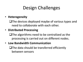 Design Challenges 
• Heterogeneity 
The devices deployed maybe of various types and 
need to collaborate with each other. 
• Distributed Processing 
The algorithms need to be centralized as the 
processing is carried out on different nodes. 
• Low Bandwidth Communication 
The data should be transferred efficiently 
between sensors 
 