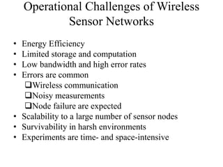 Operational Challenges of Wireless 
Sensor Networks 
• Energy Efficiency 
• Limited storage and computation 
• Low bandwidth and high error rates 
• Errors are common 
Wireless communication 
Noisy measurements 
Node failure are expected 
• Scalability to a large number of sensor nodes 
• Survivability in harsh environments 
• Experiments are time- and space-intensive 
 
