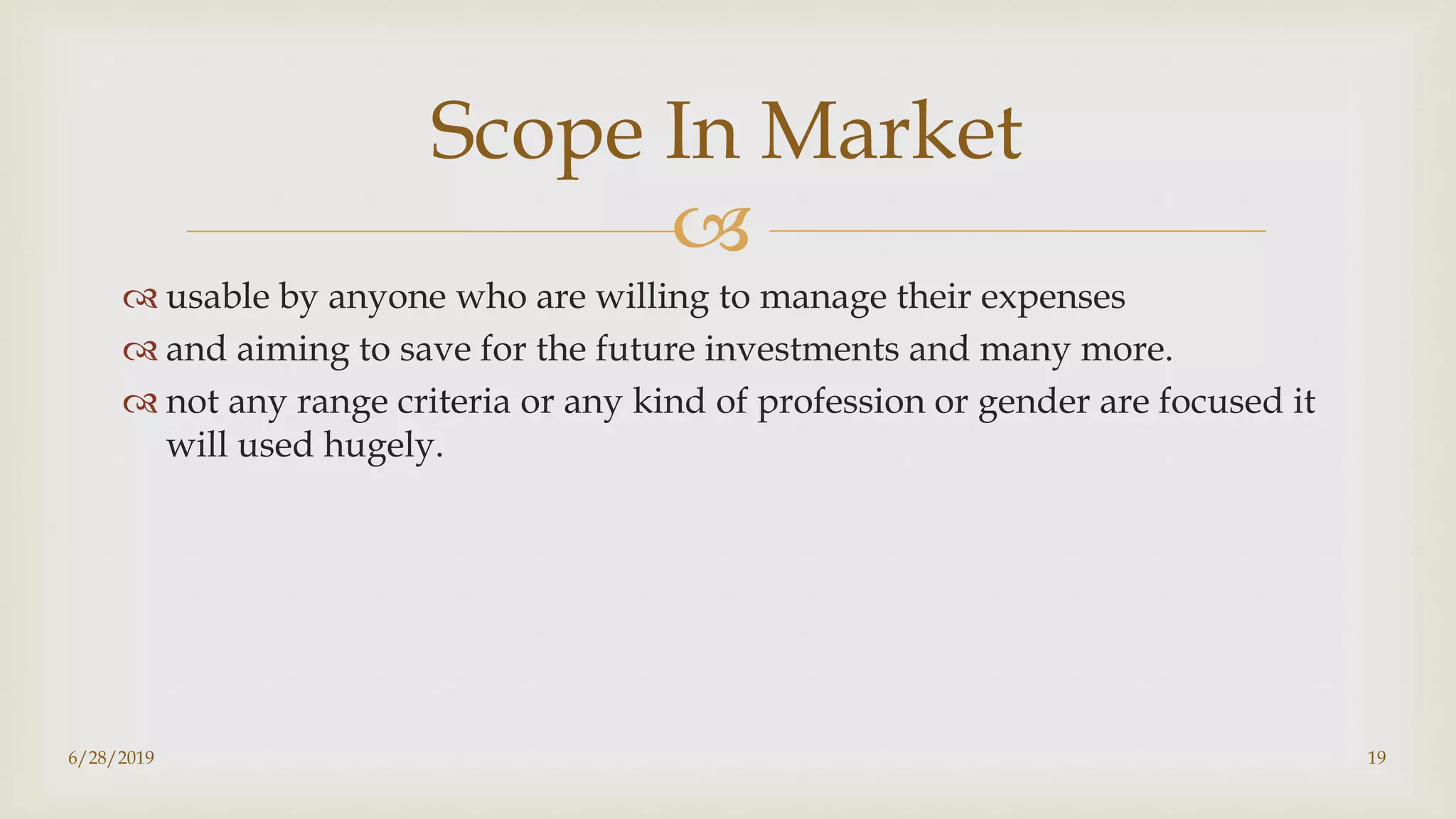 
 usable by anyone who are willing to manage their expenses
 and aiming to save for the future investments and many more.
 not any range criteria or any kind of profession or gender are focused it
will used hugely.
6/28/2019 19
Scope In Market
 