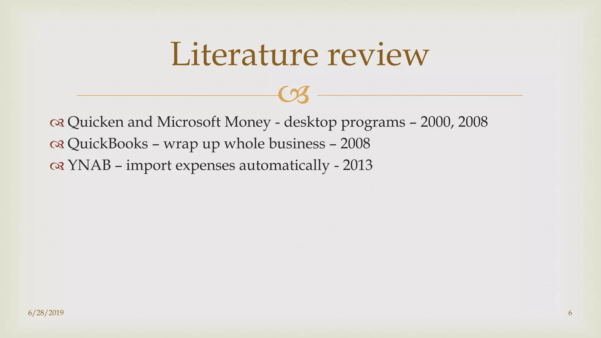 
6/28/2019 6
Literature review
 Quicken and Microsoft Money - desktop programs – 2000, 2008
 QuickBooks – wrap up whole business – 2008
 YNAB – import expenses automatically - 2013
 