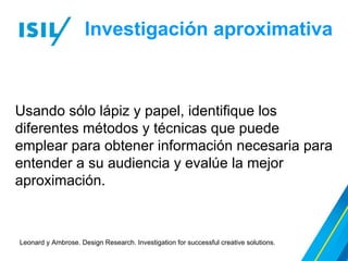 Investigación aproximativa
Leonard y Ambrose. Design Research. Investigation for successful creative solutions.
Usando sólo lápiz y papel, identifique los
diferentes métodos y técnicas que puede
emplear para obtener información necesaria para
entender a su audiencia y evalúe la mejor
aproximación.
 