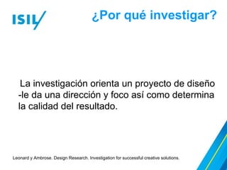 ¿Por qué investigar?
La investigación orienta un proyecto de diseño
-le da una dirección y foco así como determina
la calidad del resultado.
Leonard y Ambrose. Design Research. Investigation for successful creative solutions.
 