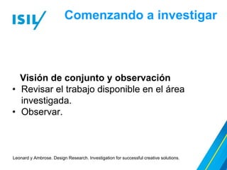 Comenzando a investigar
Leonard y Ambrose. Design Research. Investigation for successful creative solutions.
Visión de conjunto y observación
• Revisar el trabajo disponible en el área
investigada.
• Observar.
 