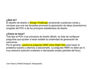 ¿Qué es?
El desafío de diseño o Design Challenge comprende cuestiones cortas y
concisas que una vez lanzadas provocan la generación de ideas (brainstorms)
surgidas del POV o de los principios establecidos de diseño.
¿Cómo se hace?
Tras fijar el POV o los principios de diseño (Brief), se trata de configurar
preguntas que ayuden a hacer estallar la creatividad de generación de
soluciones.
Por lo general, usamos la pregunta HMW (How Might We) para hacer el
problema nuestro y retarnos a solucionarlo. La pregunta HMW no debe ser ni
muy estrecha (solución evidente) ni demasiado amplia (pérdida del foco).
Juan Gasca y Rafael Zaragozá. Designpedia.
 