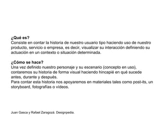 ¿Qué es?
Consiste en contar la historia de nuestro usuario tipo haciendo uso de nuestro
producto, servicio o empresa, es decir, visualizar su interacción definiendo su
actuación en un contexto o situación determinada.
¿Cómo se hace?
Una vez definido nuestro personaje y su escenario (concepto en uso),
contaremos su historia de forma visual haciendo hincapié en qué sucede
antes, durante y después.
Para contar esta historia nos apoyaremos en materiales tales como post-its, un
storyboard, fotografías o vídeos.
Juan Gasca y Rafael Zaragozá. Designpedia.
 