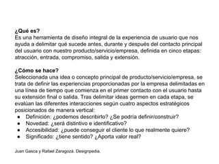 ¿Qué es?
Es una herramienta de diseño integral de la experiencia de usuario que nos
ayuda a delimitar qué sucede antes, durante y después del contacto principal
del usuario con nuestro producto/servicio/empresa, definida en cinco etapas:
atracción, entrada, compromiso, salida y extensión.
¿Cómo se hace?
Seleccionada una idea o concepto principal de producto/servicio/empresa, se
trata de definir las experiencias proporcionadas por la empresa delimitadas en
una línea de tiempo que comienza en el primer contacto con el usuario hasta
su extensión final o salida. Tras delimitar ideas germen en cada etapa, se
evalúan las diferentes interacciones según cuatro aspectos estratégicos
posicionados de manera vertical:
● Definición: ¿podemos describirlo? ¿Se podría definir/construir?
● Novedad: ¿será distintivo e identificativo?
● Accesibilidad: ¿puede conseguir el cliente lo que realmente quiere?
● Significado: ¿tiene sentido? ¿Aporta valor real?
Juan Gasca y Rafael Zaragozá. Designpedia.
 
