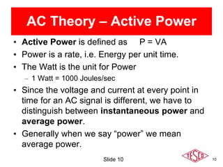 10
• Active Power is defined as P = VA
• Power is a rate, i.e. Energy per unit time.
• The Watt is the unit for Power
– 1 Watt = 1000 Joules/sec
• Since the voltage and current at every point in
time for an AC signal is different, we have to
distinguish between instantaneous power and
average power.
• Generally when we say “power” we mean
average power.
Slide 10
AC Theory – Active Power
 