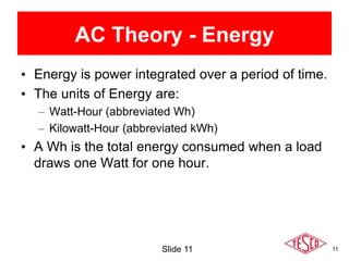 11
AC Theory - Energy
• Energy is power integrated over a period of time.
• The units of Energy are:
– Watt-Hour (abbreviated Wh)
– Kilowatt-Hour (abbreviated kWh)
• A Wh is the total energy consumed when a load
draws one Watt for one hour.
Slide 11
 