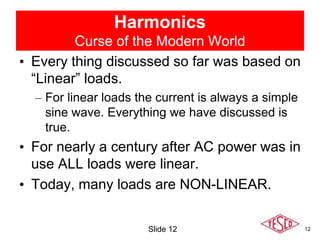 12
Harmonics
Curse of the Modern World
• Every thing discussed so far was based on
“Linear” loads.
– For linear loads the current is always a simple
sine wave. Everything we have discussed is
true.
• For nearly a century after AC power was in
use ALL loads were linear.
• Today, many loads are NON-LINEAR.
Slide 12
 