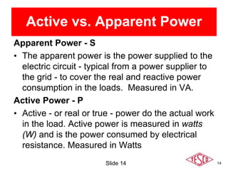 14
Active vs. Apparent Power
Apparent Power - S
• The apparent power is the power supplied to the
electric circuit - typical from a power supplier to
the grid - to cover the real and reactive power
consumption in the loads. Measured in VA.
Active Power - P
• Active - or real or true - power do the actual work
in the load. Active power is measured in watts
(W) and is the power consumed by electrical
resistance. Measured in Watts
Slide 14
 