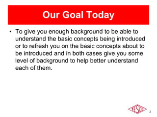 2
Our Goal Today
• To give you enough background to be able to
understand the basic concepts being introduced
or to refresh you on the basic concepts about to
be introduced and in both cases give you some
level of background to help better understand
each of them.
 