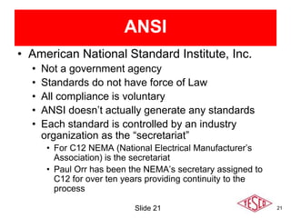21
ANSI
• American National Standard Institute, Inc.
• Not a government agency
• Standards do not have force of Law
• All compliance is voluntary
• ANSI doesn’t actually generate any standards
• Each standard is controlled by an industry
organization as the “secretariat”
• For C12 NEMA (National Electrical Manufacturer’s
Association) is the secretariat
• Paul Orr has been the NEMA’s secretary assigned to
C12 for over ten years providing continuity to the
process
Slide 21
 
