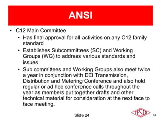 24
• C12 Main Committee
• Has final approval for all activities on any C12 family
standard
• Establishes Subcommittees (SC) and Working
Groups (WG) to address various standards and
issues
• Sub committees and Working Groups also meet twice
a year in conjunction with EEI Transmission,
Distribution and Metering Conference and also hold
regular or ad hoc conference calls throughout the
year as members put together drafts and other
technical material for consideration at the next face to
face meeting.
Slide 24
ANSI
 