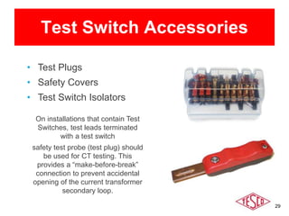 29
Test Switch Accessories
• Test Plugs
• Safety Covers
• Test Switch Isolators
On installations that contain Test
Switches, test leads terminated
with a test switch
safety test probe (test plug) should
be used for CT testing. This
provides a “make-before-break”
connection to prevent accidental
opening of the current transformer
secondary loop.
 