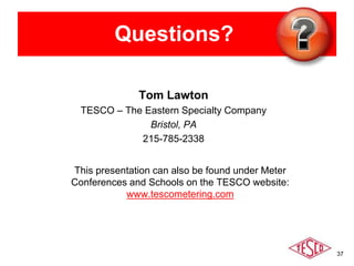 37
Questions?
Tom Lawton
TESCO – The Eastern Specialty Company
Bristol, PA
215-785-2338
This presentation can also be found under Meter
Conferences and Schools on the TESCO website:
www.tescometering.com
 