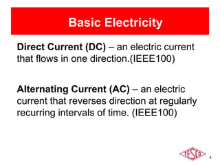 4
Basic Electricity
Direct Current (DC) – an electric current
that flows in one direction.(IEEE100)
Alternating Current (AC) – an electric
current that reverses direction at regularly
recurring intervals of time. (IEEE100)
 