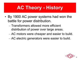 6
AC Theory - History
• By 1900 AC power systems had won the
battle for power distribution.
– Transformers allowed more efficient
distribution of power over large areas.
– AC motors were cheaper and easier to build.
– AC electric generators were easier to build.
 