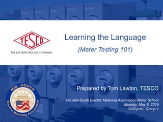1
10/02/2012 Slide 1
Learning the Language
(Meter Testing 101)
Prepared by Tom Lawton, TESCO
For Mid-South Electric Metering Association Meter School
Monday, May 6, 2019
3:00 p.m., Group 1
 