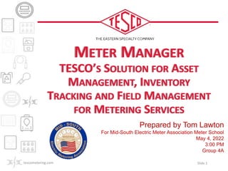 Prepared by Tom Lawton
For Mid-South Electric Meter Association Meter School
May 4, 2022
3:00 PM
Group 4A
METER MANAGER
TESCO’S SOLUTION FOR ASSET
MANAGEMENT, INVENTORY
TRACKING AND FIELD MANAGEMENT
FOR METERING SERVICES
tescometering.com Slide 1
 