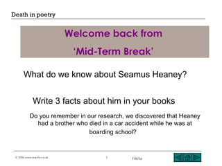 Welcome back from  ‘ Mid-Term Break’   What do we know about Seamus Heaney? Write 3 facts about him in your books   Do you remember in our research, we discovered that Heaney had a brother who died in a car accident while he was at boarding school?   