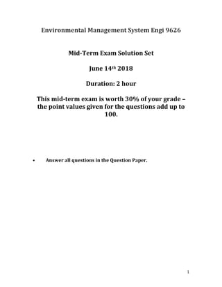 1	
Environmental	Management	System	Engi	9626	
	
	
Mid-Term	Exam	Solution	Set	
	
June	14th	2018	
	
Duration:	2	hour	
	
This	mid-term	exam	is	worth	30%	of	your	grade	–	
the	point	values	given	for	the	questions	add	up	to	
100.	
	
	
	
	
	
	
	
•	 Answer	all	questions	in	the	Question	Paper.	
	
	
	
	
	
	
	
	
	
	
	
	
	
	
	
	
 