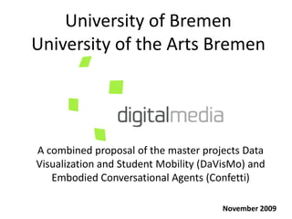 University of Bremen
University of the Arts Bremen




A combined proposal of the master projects Data
Visualization and Student Mobility (DaVisMo) and
   Embodied Conversational Agents (Confetti)

                                       November 2009
 