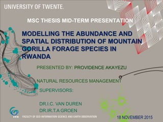 MODELLING THE ABUNDANCE AND
SPATIAL DISTRIBUTION OF MOUNTAIN
GORILLA FORAGE SPECIES IN
RWANDA
PRESENTED BY: PROVIDENCE AKAYEZU
NATURAL RESOURCES MANAGEMENT
MSC THESIS MID-TERM PRESENTATION
SUPERVISORS:
DR.I.C. VAN DUREN
DR.IR.T.A GROEN
18 NOVEMBER 2015
 