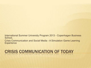 CRISIS COMMUNICATION OF TODAY
International Summer University Program 2013 - Copenhagen Business
School,
Crisis Communication and Social Media - A Simulation Game Learning
Experience
 