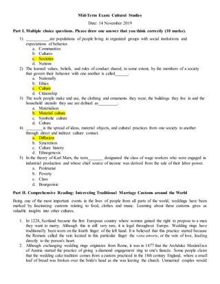 Mid-Term Exam: Cultural Studies
Date: 14 November 2019
Part I. Multiple choice questions. Please draw one answer that you think correctly (10 marks).
1) ___________are populations of people living in organized groups with social institutions and
expectations of behavior.
a. Communities
b. Cultures
c. Societies
d. Nations
2) The learned values, beliefs, and rules of conduct shared, to some extent, by the members of a society
that govern their behavior with one another is called______.
a. Nationally
b. Ethics
c. Culture
d. Citizenship
3) The tools people make and use, the clothing and ornaments they wear, the buildings they live in and the
household utensils they use are defined as_________.
a. Materialism
b. Material culture
c. Symbolic culture
d. Culture
4) ________is the spread of ideas, material objects, and cultural practices from one society to another
through direct and indirect culture contact.
a. Diffusion
b. Syncretism
c. Culture history
d. Ethnogenesis
5) In the theory of Karl Marx, the term_______ designated the class of wage workers who were engaged in
industrial production and whose chief source of income was derived from the sale of their labor power.
a. Proletariat
b. Poverty
c. Class
d. Bourgeoisie
Part II. Comprehensive Reading: Interesting Traditional Marriage Customs around the World
Being one of the most important events in the lives of people from all parts of the world, weddings have been
marked by fascinating customs relating to food, clothes and music. Learning about these customs gives us
valuable insights into other cultures.
1. In 1228, Scotland became the first European country where women gained the right to propose to a man
they want to marry. Although this is still very rare, it is legal throughout Europe. Wedding rings have
traditionally been worn on the fourth finger of the left hand. It is believed that this practice started because
the Romans called the vein located in this particular finger the vena amoris, or the vein of love, leading
directly to the person's heart.
2. Although exchanging wedding rings originates from Rome, it was in 1477 that the Archduke Maximilian
of Austria started the practice of giving a diamond engagement ring to one's fiancée. Some people claim
that the wedding cake tradition comes from a custom practiced in the 18th century England, where a small
loaf of bread was broken over the bride's head as she was leaving the church. Unmarried couples would
 