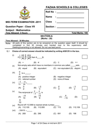 FAZAIA SCHOOLS & COLLEGES
                                                                    Roll No : _____________________

                                                                    Name        : _____________________

MID-TERM EXAMINATION -2011                                          Class       : _____________________

Question Paper : Class VII                                          Section : _____________________
Subject : Mathematics
Time Allowed: 3 Hours                                                                                   Total Marks: 100
                                                              SECTION-A
                                                               (Marks : 20)
Time Allowed : 30 Minutes
Note: All parts of this section are to be answered on the question paper itself. It should be
       completed in first 30 minutes and handed over to the supervisory staff.
       Deleting/overwriting is not allowed. Do not use lead pencil.

 Q.1   Choice of correct answer should be indicated by writing A/B/C/D in the box.

       (i)
               If   A = {1,2, ,}3 {B = {1,2,3, }4   then A_____B.

               (A) =            (B) ∉                 (C) ⊆              (D) ↔
       (ii)    Non-empty sets which have no members in common are called _____sets.
                (A) equal                              (B) equivalent         (C) non equivalent (D) disjoint

       (iii)        0
                      is a _____.
                    0
                (A) positive integer                                          (B) negative integer
                (C) rational number                                           (D) none of these
       (iv)    −4 −8
                   ÷    =_____
               13    39
                     3                 −2                                           2                    -3
               (A)               (B)                                          (C)                 (D)
                     2                  3                                           3                     2
       (v)                       2     4
               The reciprocal of     ×    is
                                 −3 −5
                     −8                15                                                   8
               (A)               (B)                                                 (C)                  (D)
                     15                 8                                                  − 15
                8
               15
       (vi)    Round off 112.999 to nearest whole number_____
               (A) 112.100       (B) 112.000           (C) 113                                    (D) 112.109
       (vii)        38416 =_____

                (A) 269                                (B) 296                (C) 691             (D) 196




                                                    Page 1 of 24 Class vii mid term 2011
 