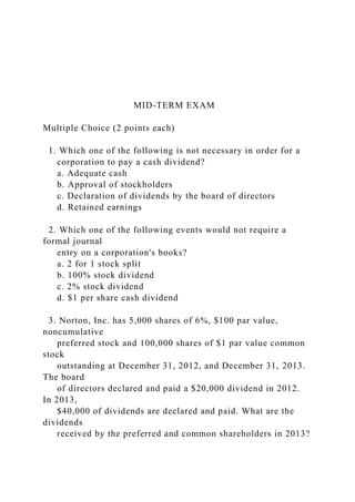 MID-TERM EXAM
Multiple Choice (2 points each)
1. Which one of the following is not necessary in order for a
corporation to pay a cash dividend?
a. Adequate cash
b. Approval of stockholders
c. Declaration of dividends by the board of directors
d. Retained earnings
2. Which one of the following events would not require a
formal journal
entry on a corporation's books?
a. 2 for 1 stock split
b. 100% stock dividend
c. 2% stock dividend
d. $1 per share cash dividend
3. Norton, Inc. has 5,000 shares of 6%, $100 par value,
noncumulative
preferred stock and 100,000 shares of $1 par value common
stock
outstanding at December 31, 2012, and December 31, 2013.
The board
of directors declared and paid a $20,000 dividend in 2012.
In 2013,
$40,000 of dividends are declared and paid. What are the
dividends
received by the preferred and common shareholders in 2013?
 