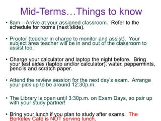 Mid-Terms…Things to know
• 8am – Arrive at your assigned classroom. Refer to the
schedule for rooms (next slide).
• Proctor (teacher in charge to monitor and assist). Your
subject area teacher will be in and out of the classroom to
assist too.
• Charge your calculator and laptop the night before. Bring
your test aides (laptop and/or calculator), water, peppermints,
pencils and scratch paper.
• Attend the review session for the next day’s exam. Arrange
your pick up to be around 12:30p.m.
• The Library is open until 3:30p.m. on Exam Days, so pair up
with your study partner!
• Bring your lunch if you plan to study after exams. The
Berkeley Café is NOT serving lunch.
 