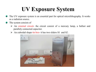 UV Exposure System
The UV exposure system is an essential part for optical microlithography. It works
as a radiation source.
The system consists of
 An external circuit- the circuit consist of a mercury lamp, a ballast and
parallely connected capacitor.
 An cuboidal shape tin box- it has two sliders S1 and S2 .
 