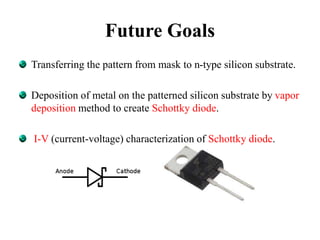 Future Goals
Transferring the pattern from mask to n-type silicon substrate.
Deposition of metal on the patterned silicon substrate by vapor
deposition method to create Schottky diode.
I-V (current-voltage) characterization of Schottky diode.
 